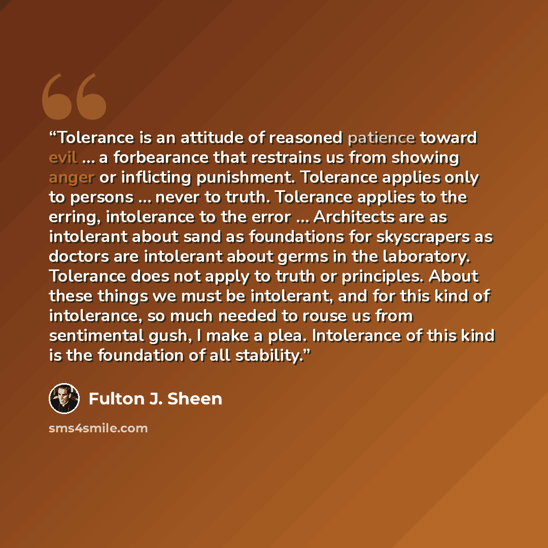 “Tolerance is an attitude of reasoned patience toward evil … a forbearance that restrains us from showing anger or inflicting punishment. Tolerance applies only to persons … never to truth. Tolerance applies to the erring, intolerance to the error … Architects are as intolerant about sand as…” quote by Fulton J. Sheen