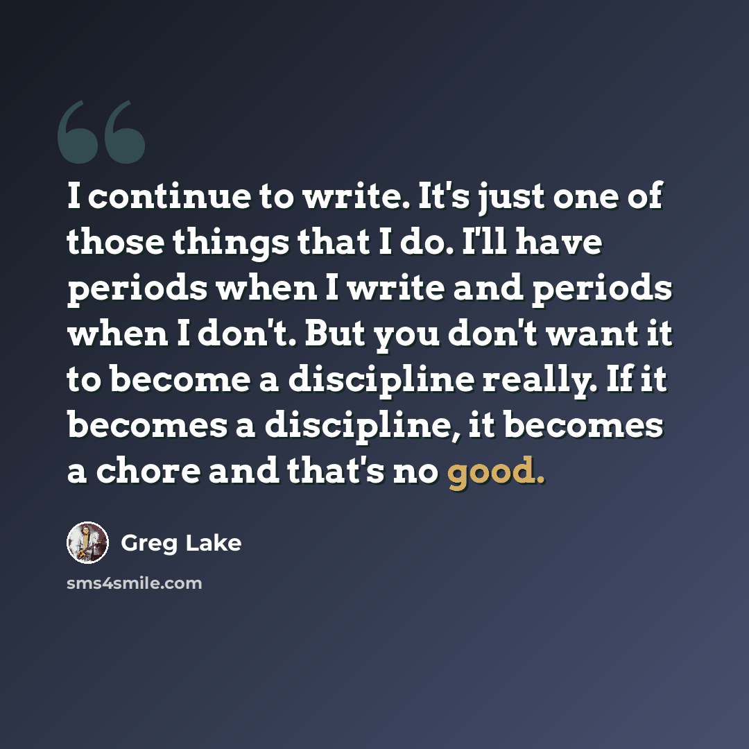 “I continue to write. It's just one of those things that I do. I'll have periods when I write and periods when I don't. But you don't want it to become a discipline really. If it becomes a discipline, it becomes a chore and that's no good.” quote by Greg Lake