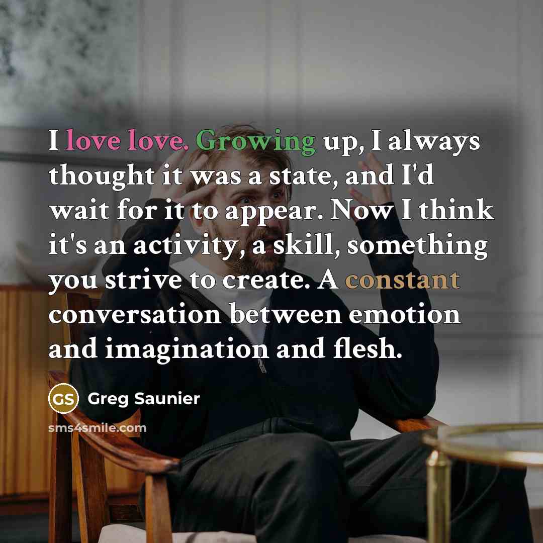 “I love love. Growing up, I always thought it was a state, and I'd wait for it to appear. Now I think it's an activity, a skill, something you strive to create. A constant conversation between emotion and imagination and flesh.” quote by Greg Saunier