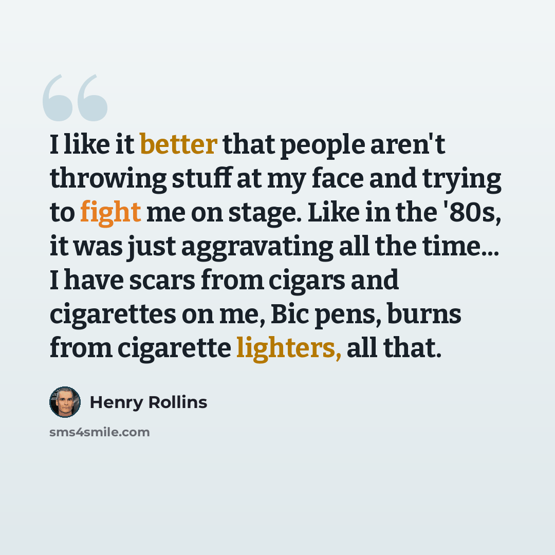 “I like it better that people aren't throwing stuff at my face and trying to fight me on stage. Like in the '80s, it was just aggravating all the time... I have scars from cigars and cigarettes on me, Bic pens, burns from cigarette lighters, all that.” quote by Henry Rollins