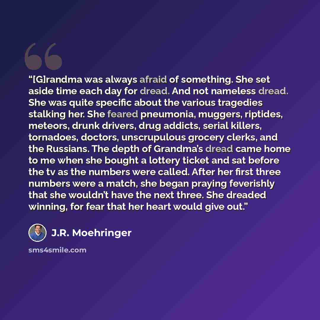“[G]randma was always afraid of something. She set aside time each day for dread. And not nameless dread. She was quite specific about the various tragedies stalking her. She feared pneumonia, muggers, riptides, meteors, drunk drivers, drug addicts, serial killers, tornadoes, doctors, unscrupulous…” quote by J.R. Moehringer