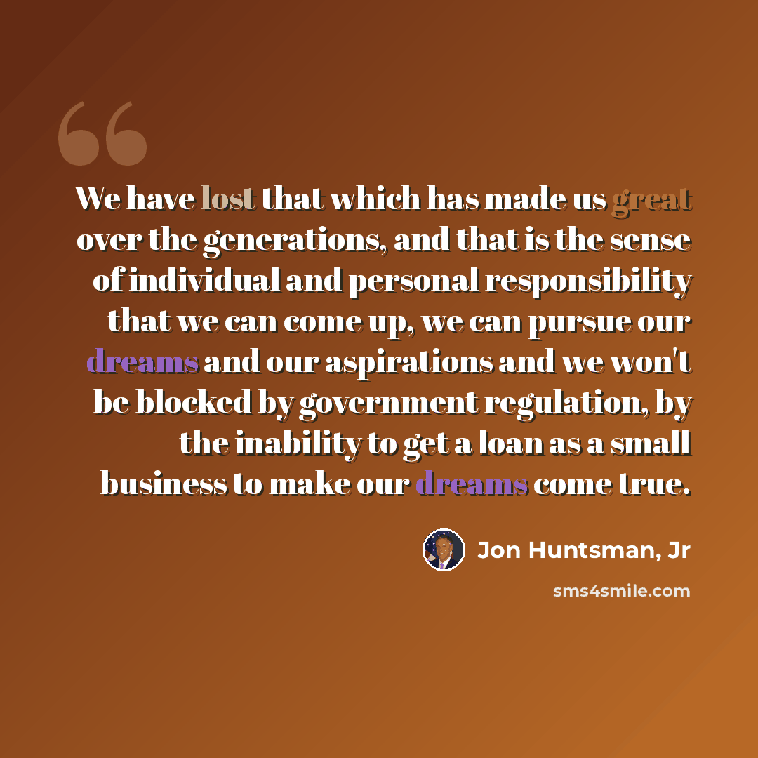 “We have lost that which has made us great over the generations, and that is the sense of individual and personal responsibility that we can come up, we can pursue our dreams and our aspirations and we won't be blocked by government regulation, by the inability to get a loan as a small business to…” quote by Jon Huntsman, Jr