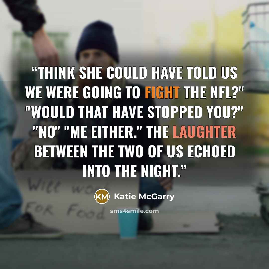 “Think she could have told us we were going to fight the NFL?" "Would that have stopped you?" "No" "Me either." The laughter between the two of us echoed into the night.” quote by Katie McGarry