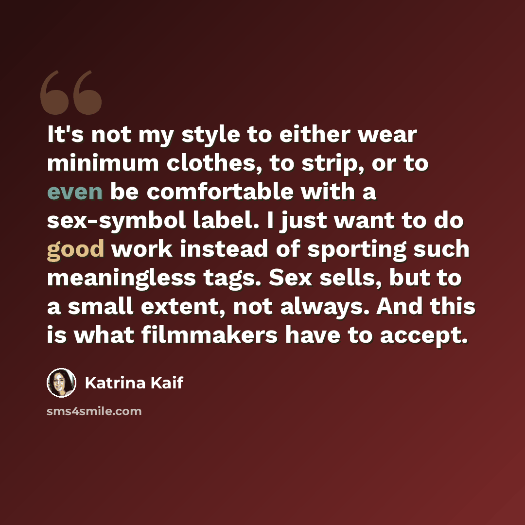 “It's not my style to either wear minimum clothes, to strip, or to even be comfortable with a sex-symbol label. I just want to do good work instead of sporting such meaningless tags. Sex sells, but to a small extent, not always. And this is what filmmakers have to accept.” quote by Katrina Kaif