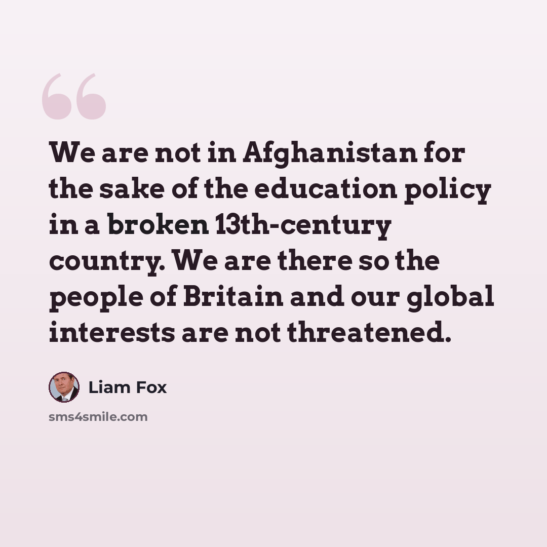 “We are not in Afghanistan for the sake of the education policy in a broken 13th-century country. We are there so the people of Britain and our global interests are not threatened.” quote by Liam Fox