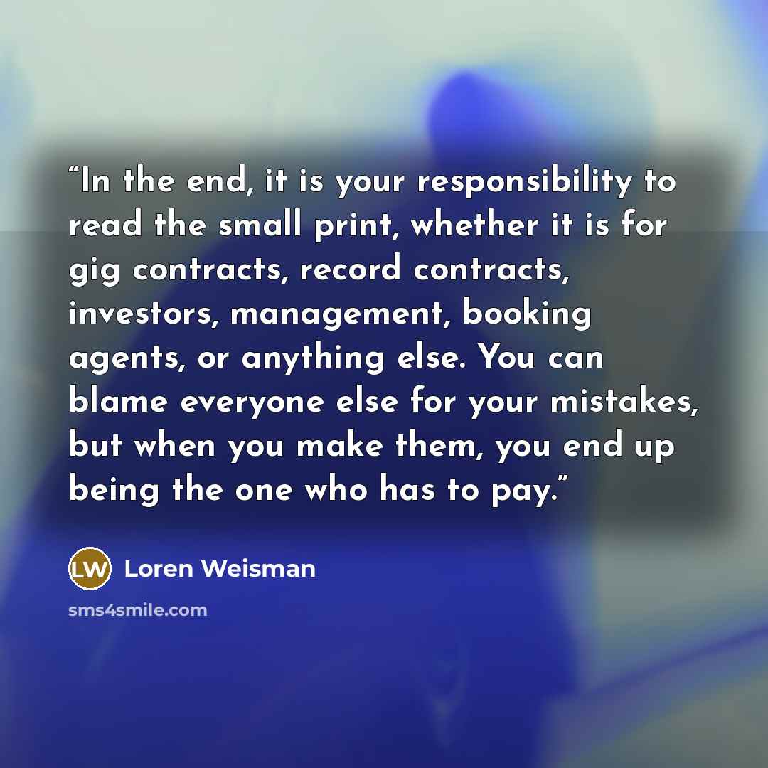 “In the end, it is your responsibility to read the small print, whether it is for gig contracts, record contracts, investors, management, booking agents, or anything else. You can blame everyone else for your mistakes, but when you make them, you end up being the one who has to pay.” quote by Loren Weisman