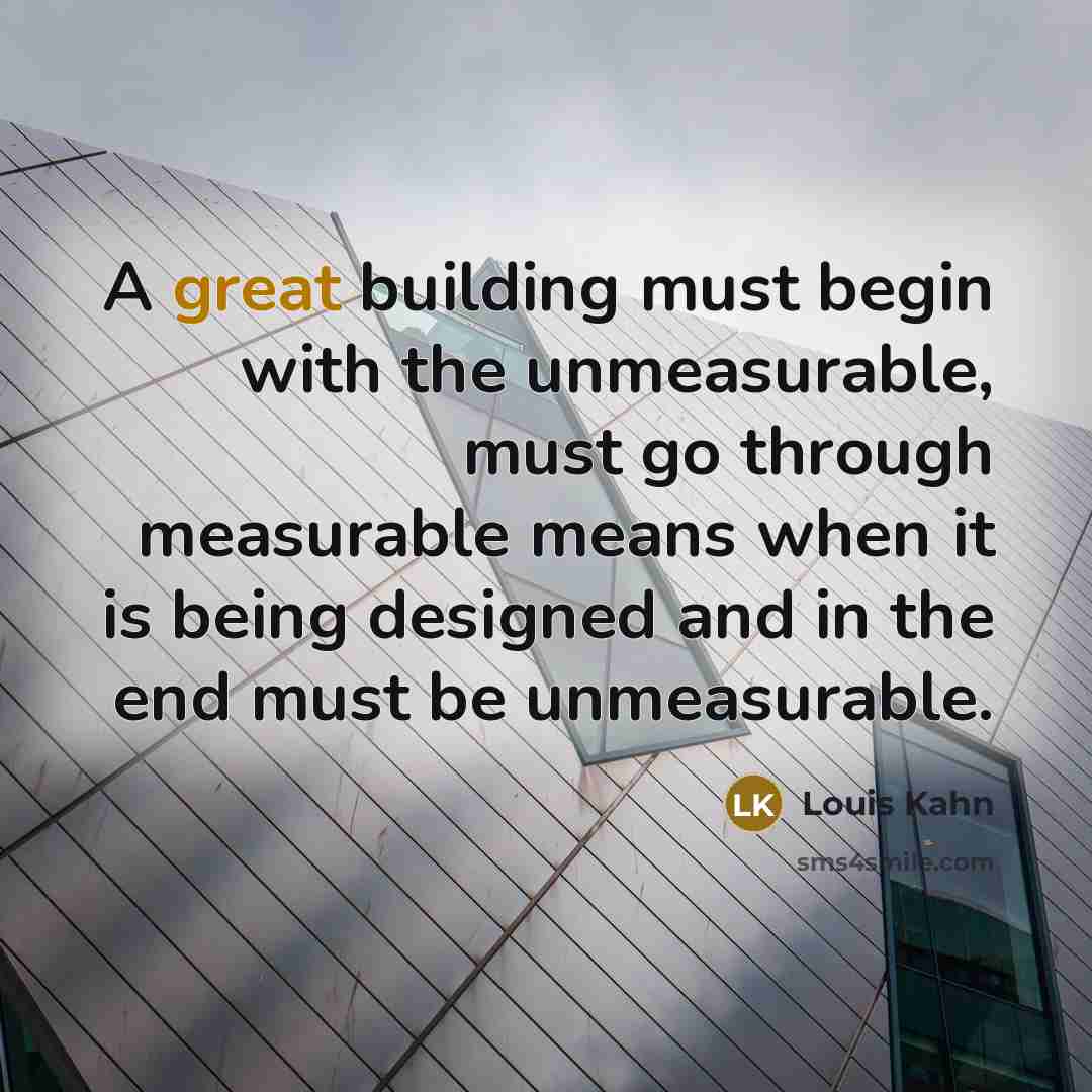 “A great building must begin with the unmeasurable, must go through measurable means when it is being designed and in the end must be unmeasurable.” quote by Louis Kahn