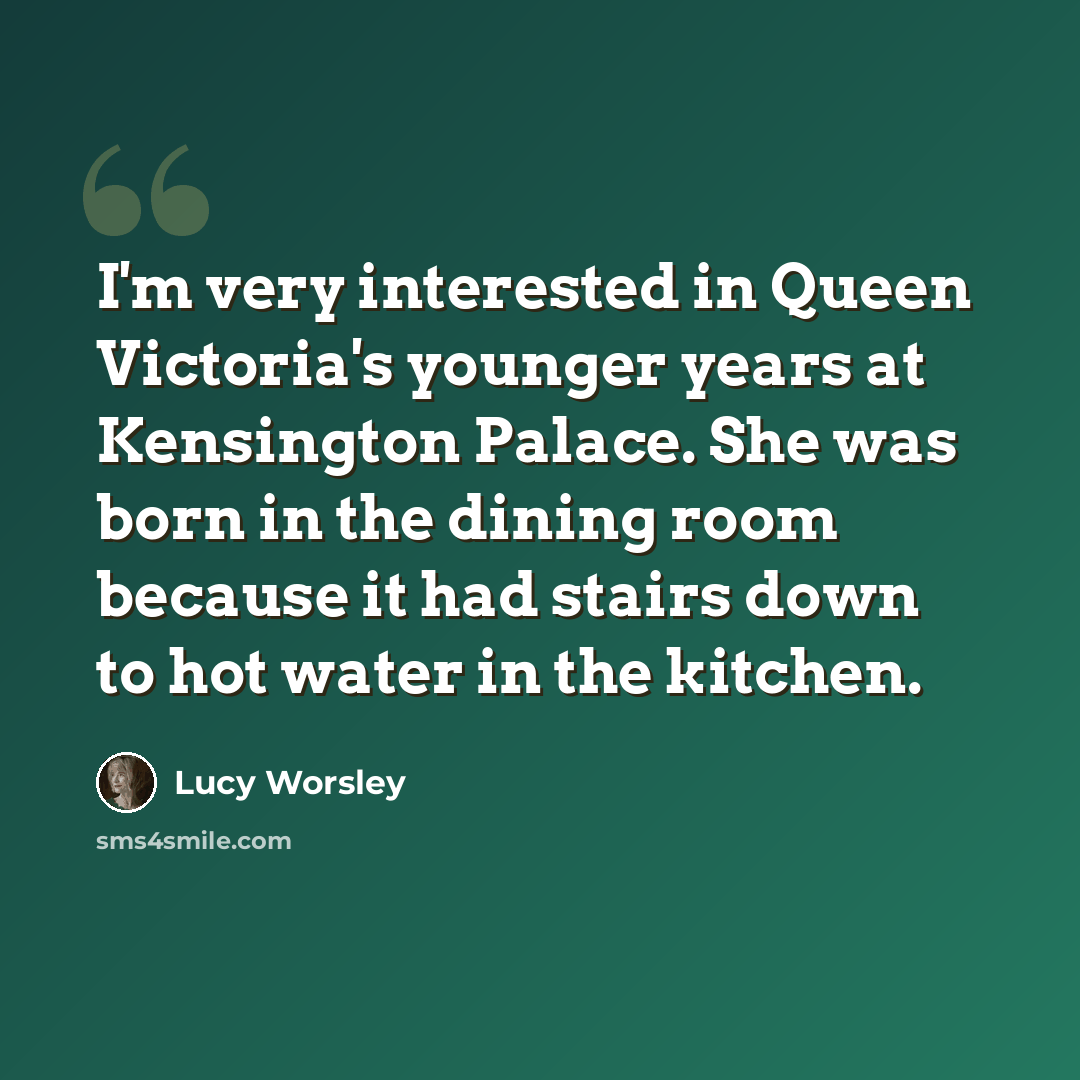 “I'm very interested in Queen Victoria's younger years at Kensington Palace. She was born in the dining room because it had stairs down to hot water in the kitchen.” quote by Lucy Worsley