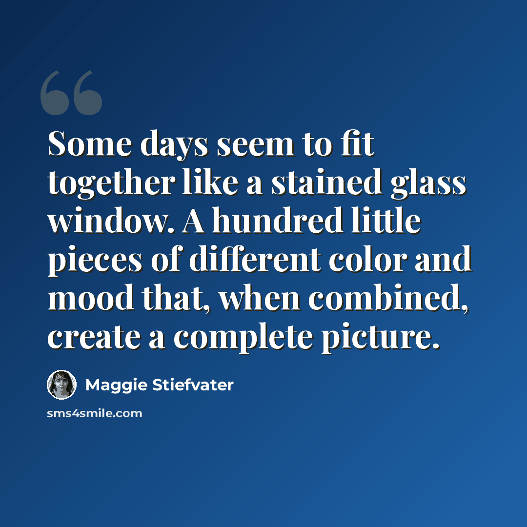 “Some days seem to fit together like a stained glass window. A hundred little pieces of different color and mood that, when combined, create a complete picture.” quote by Maggie Stiefvater