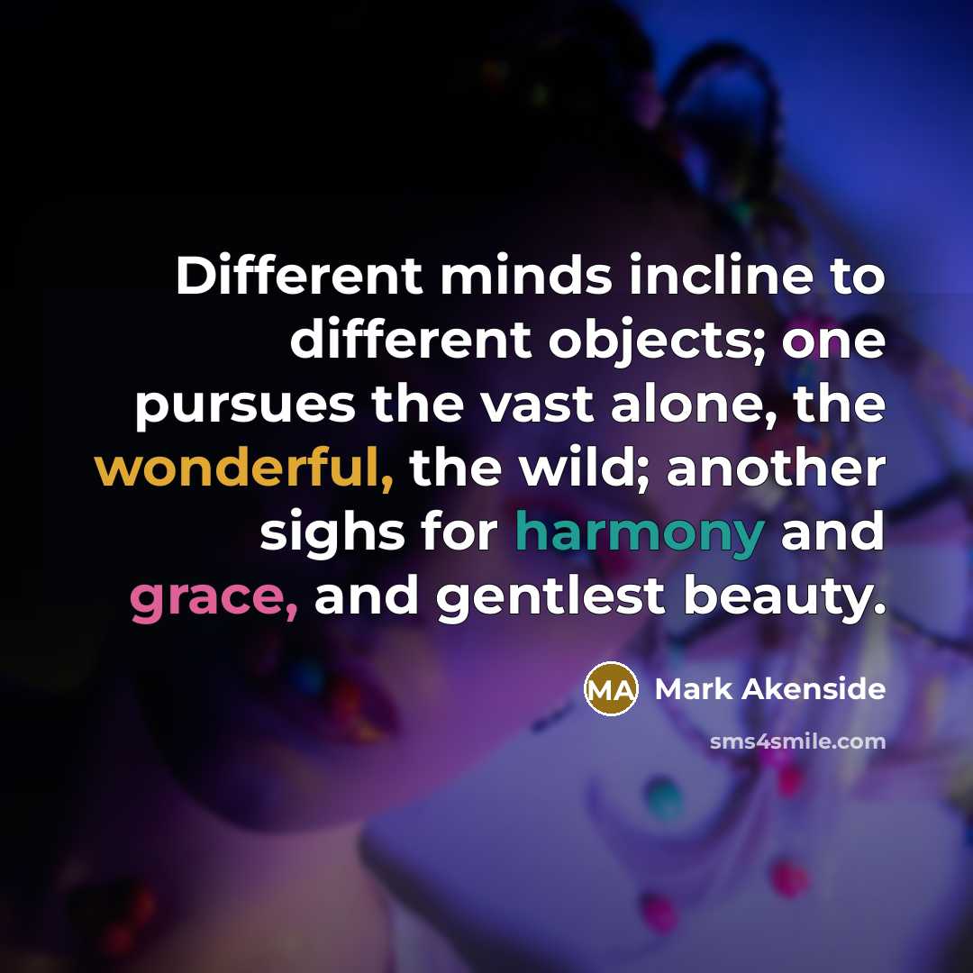 “Different minds incline to different objects; one pursues the vast alone, the wonderful, the wild; another sighs for harmony and grace, and gentlest beauty.” quote by Mark Akenside