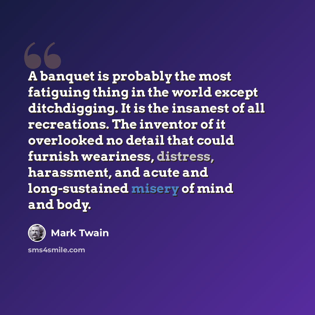 “A banquet is probably the most fatiguing thing in the world except ditchdigging. It is the insanest of all recreations. The inventor of it overlooked no detail that could furnish weariness, distress, harassment, and acute and long-sustained misery of mind and body.” quote by Mark Twain