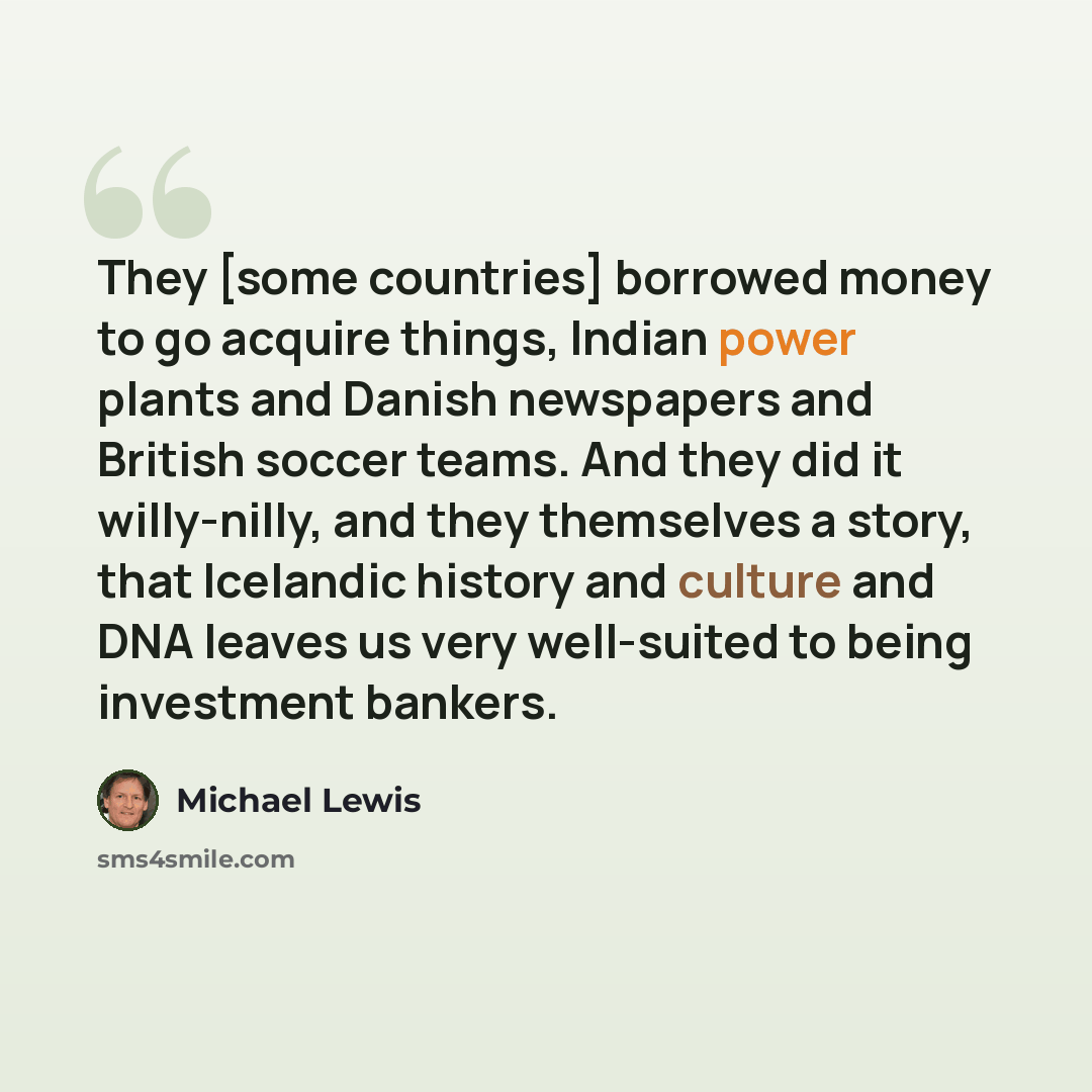 “They [some countries] borrowed money to go acquire things, Indian power plants and Danish newspapers and British soccer teams. And they did it willy-nilly, and they themselves a story, that Icelandic history and culture and DNA leaves us very well-suited to being investment bankers.” quote by Michael Lewis