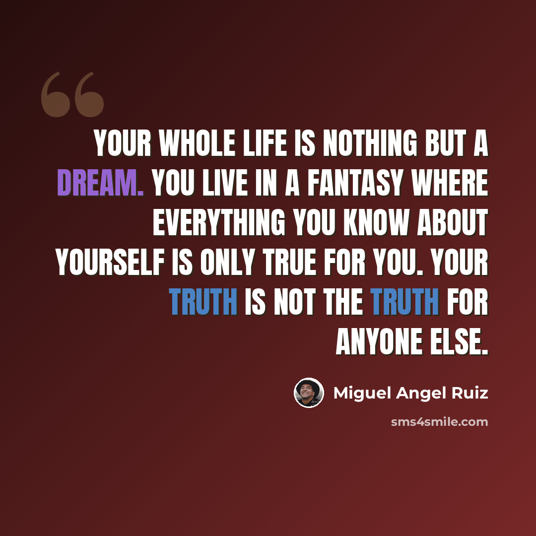 “Your whole life is nothing but a dream. You live in a fantasy where everything you know about yourself is only true for you. Your truth is not the truth for anyone else.” quote by Miguel Angel Ruiz