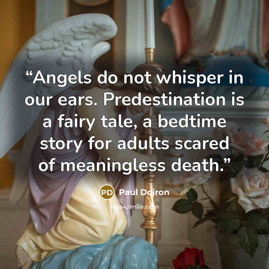 “Angels do not whisper in our ears. Predestination is a fairy tale, a bedtime story for adults scared of meaningless death.” quote by Paul Doiron