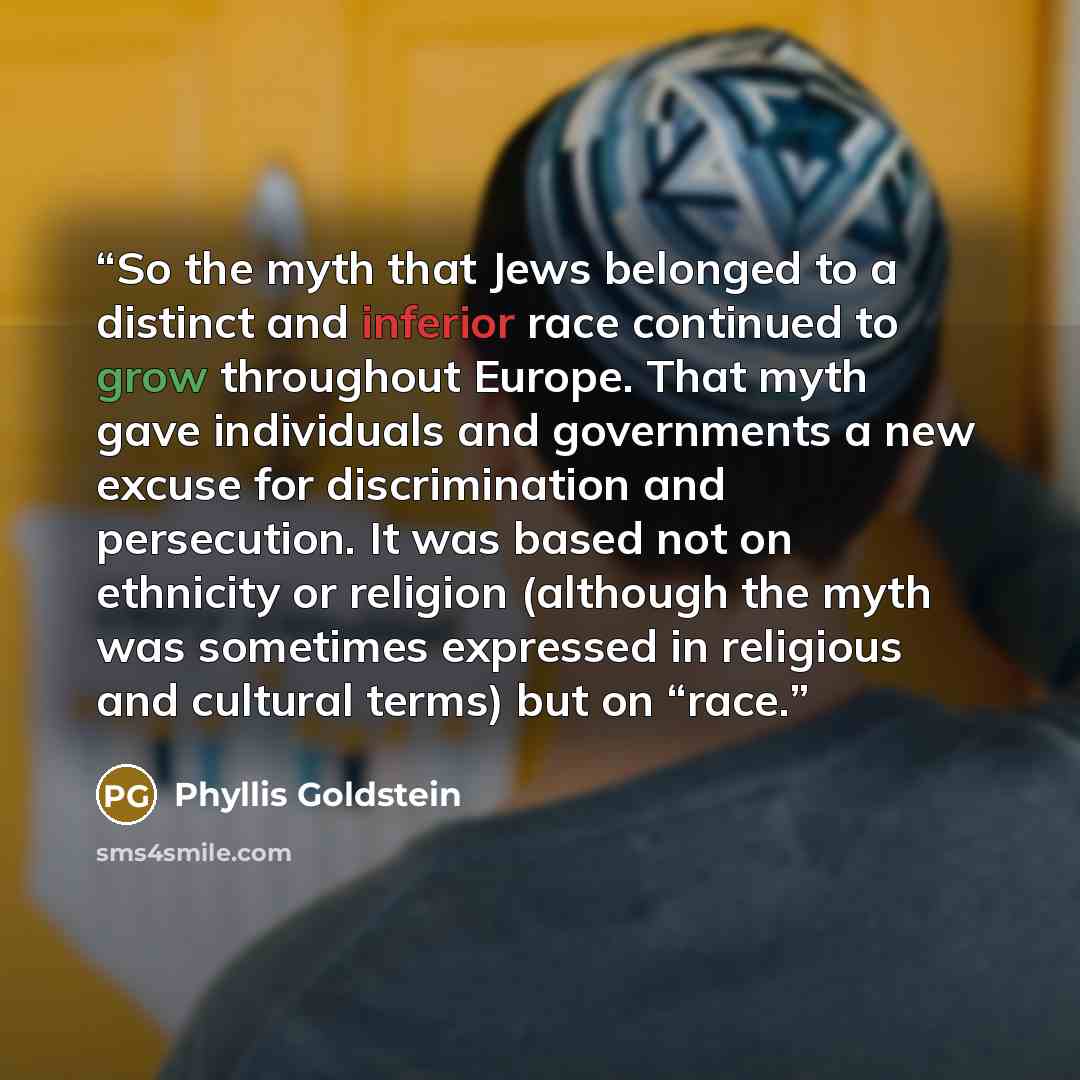 “So the myth that Jews belonged to a distinct and inferior race continued to grow throughout Europe. That myth gave individuals and governments a new excuse for discrimination and persecution. It was based not on ethnicity or religion (although the myth was sometimes expressed in religious and…” quote by Phyllis Goldstein