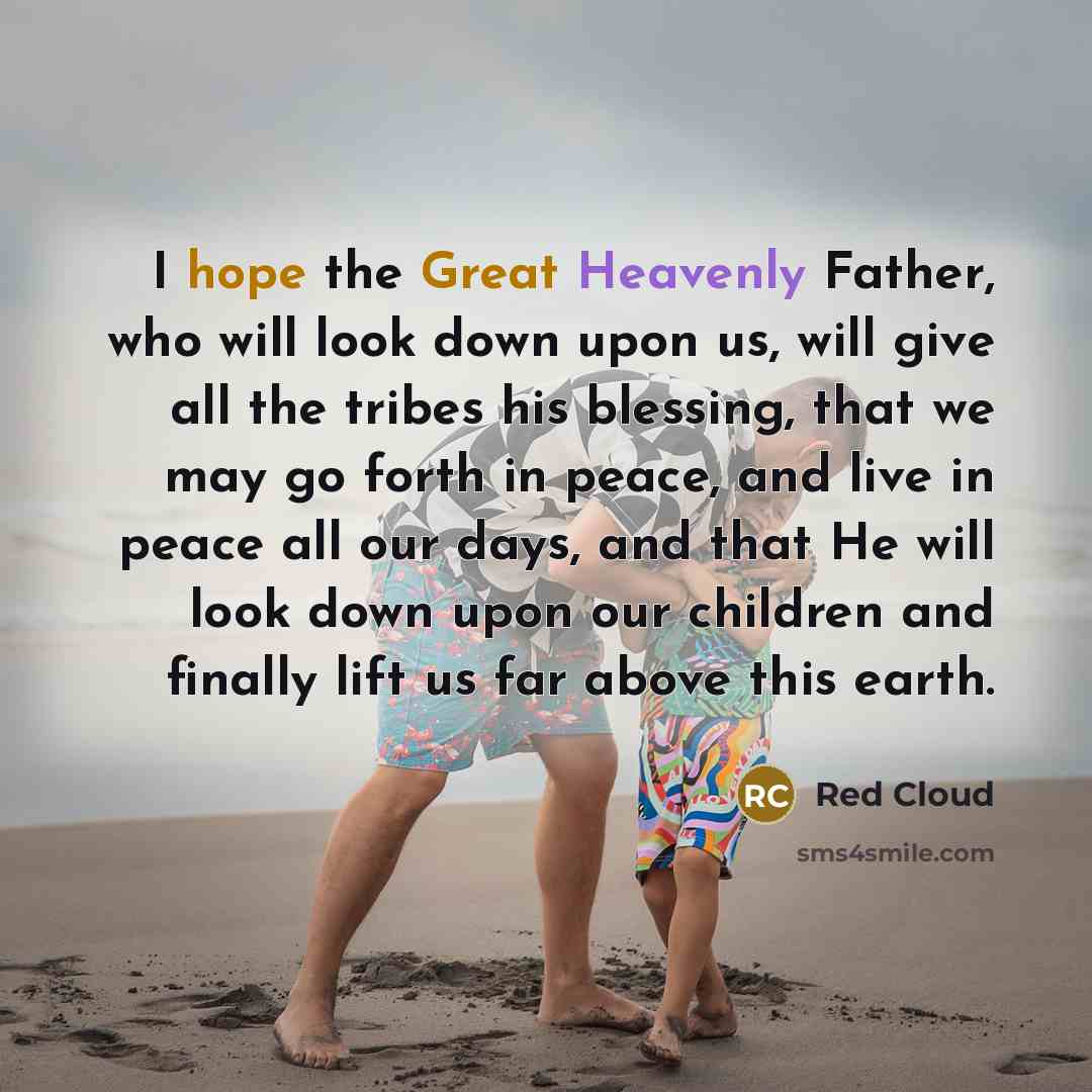 “I hope the Great Heavenly Father, who will look down upon us, will give all the tribes his blessing, that we may go forth in peace, and live in peace all our days, and that He will look down upon our children and finally lift us far above this earth.” quote by Red Cloud