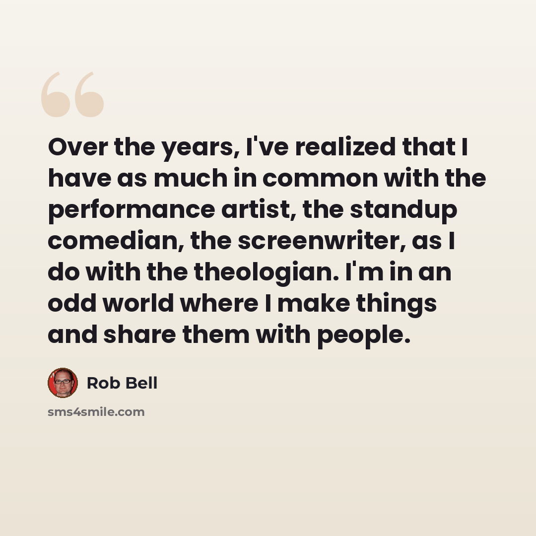 “Over the years, I've realized that I have as much in common with the performance artist, the standup comedian, the screenwriter, as I do with the theologian. I'm in an odd world where I make things and share them with people.” quote by Rob Bell