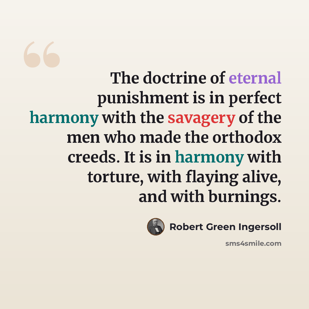 “The doctrine of eternal punishment is in perfect harmony with the savagery of the men who made the orthodox creeds. It is in harmony with torture, with flaying alive, and with burnings.” quote by Robert Green Ingersoll