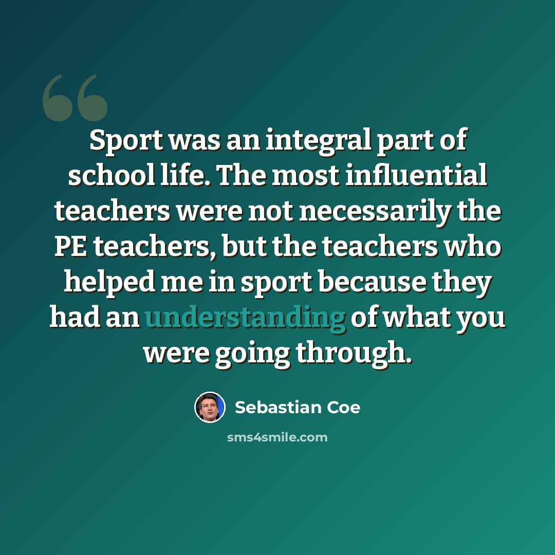 “Sport was an integral part of school life. The most influential teachers were not necessarily the PE teachers, but the teachers who helped me in sport because they had an understanding of what you were going through.” quote by Sebastian Coe