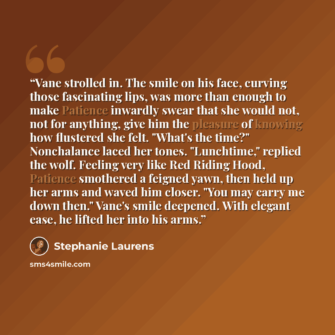 “Vane strolled in. The smile on his face, curving those fascinating lips, was more than enough to make Patience inwardly swear that she would not, not for anything, give him the pleasure of knowing how flustered she felt. "What's the time?" Nonchalance laced her tones. "Lunchtime," replied the…” quote by Stephanie Laurens