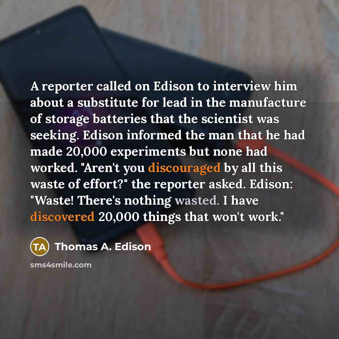 “A reporter called on Edison to interview him about a substitute for lead in the manufacture of storage batteries that the scientist was seeking. Edison informed the man that he had made 20,000 experiments but none had worked. "Aren't you discouraged by all this waste of effort?" the reporter…” quote by Thomas A. Edison