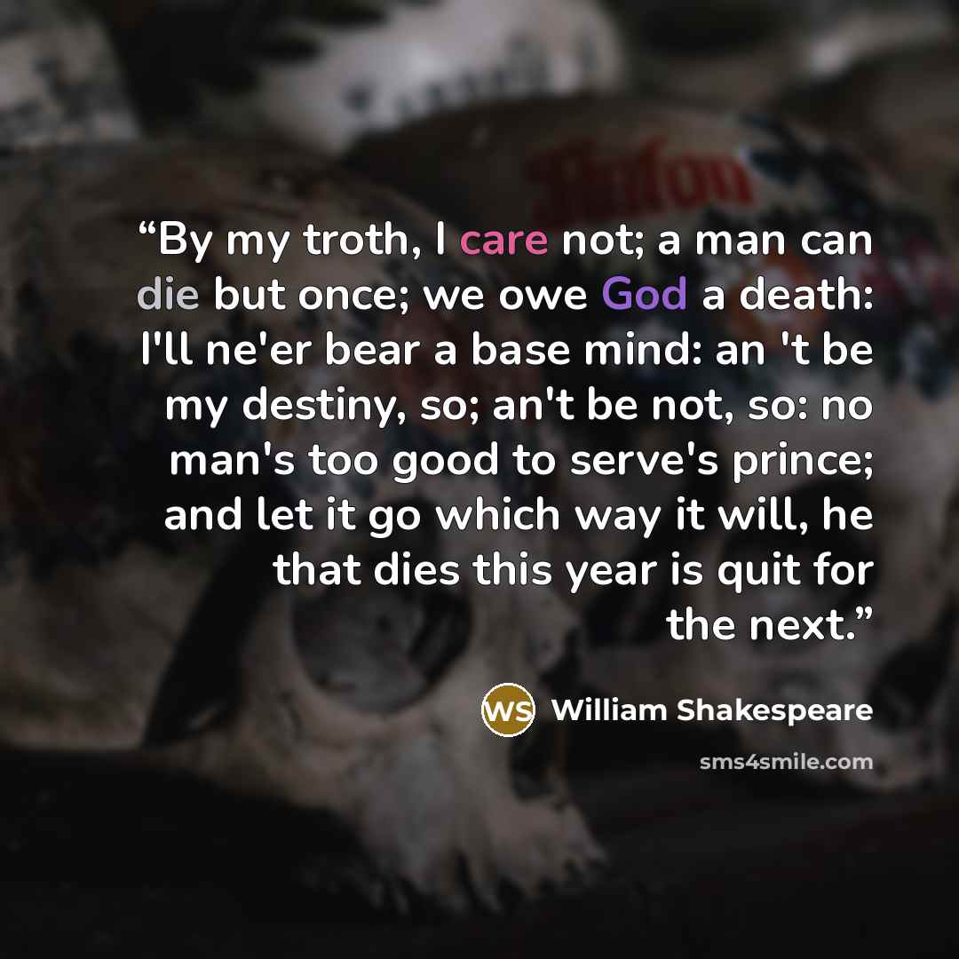 “By my troth, I care not; a man can die but once; we owe God a death: I'll ne'er bear a base mind: an 't be my destiny, so; an't be not, so: no man's too good to serve's prince; and let it go which way it will, he that dies this year is quit for the next.” quote by William Shakespeare