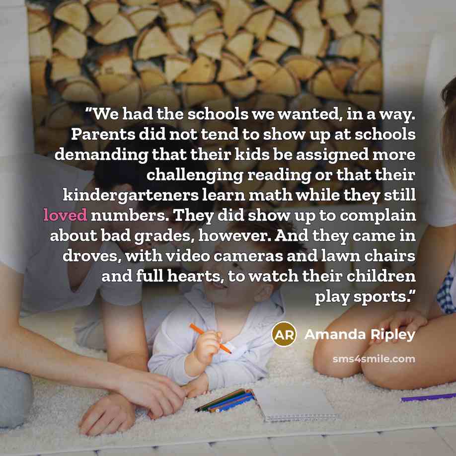 “We had the schools we wanted, in a way. Parents did not tend to show up at schools demanding that their kids be assigned more challenging reading or that their kindergarteners learn math while they still loved numbers. They did show up to complain about bad grades, however. And they came in…” quote by Amanda Ripley