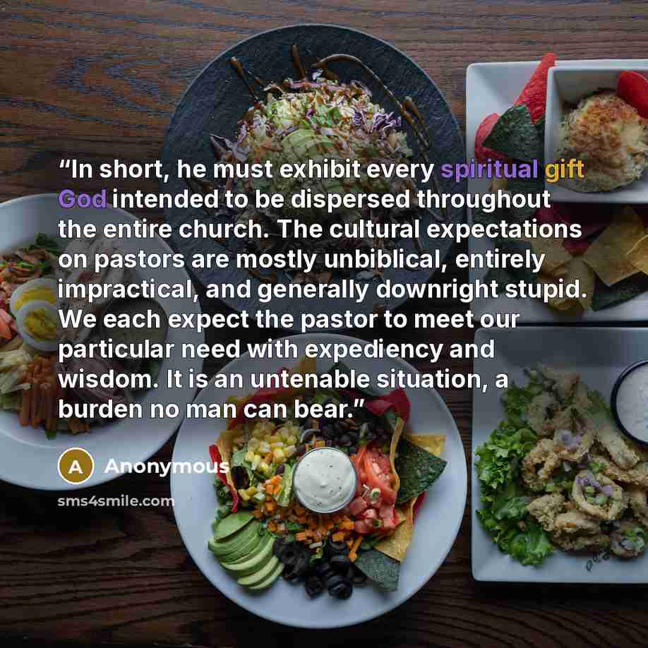 “In short, he must exhibit every spiritual gift God intended to be dispersed throughout the entire church. The cultural expectations on pastors are mostly unbiblical, entirely impractical, and generally downright stupid. We each expect the pastor to meet our particular need with expediency and…” quote by Anonymous