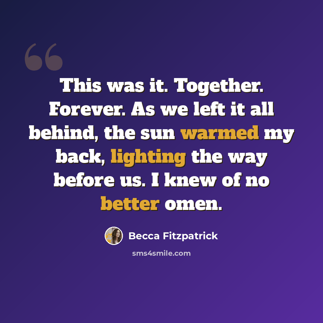 “This was it. Together. Forever. As we left it all behind, the sun warmed my back, lighting the way before us. I knew of no better omen.” quote by Becca Fitzpatrick