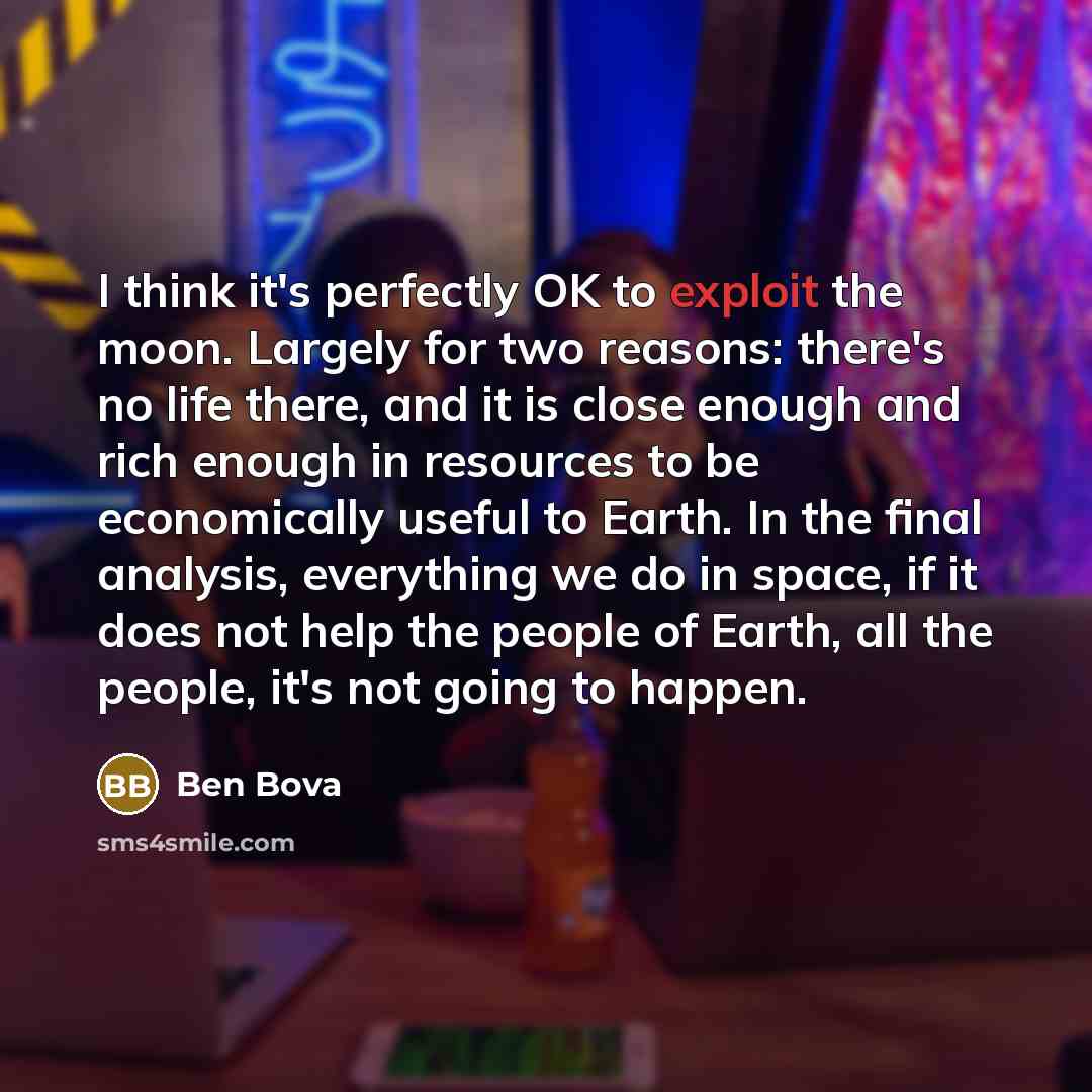“I think it's perfectly OK to exploit the moon. Largely for two reasons: there's no life there, and it is close enough and rich enough in resources to be economically useful to Earth. In the final analysis, everything we do in space, if it does not help the people of Earth, all the people, it's not…” quote by Ben Bova