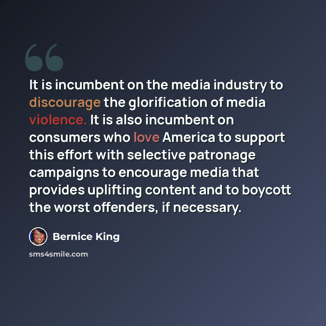 “It is incumbent on the media industry to discourage the glorification of media violence. It is also incumbent on consumers who love America to support this effort with selective patronage campaigns to encourage media that provides uplifting content and to boycott the worst offenders, if necessary.” quote by Bernice King