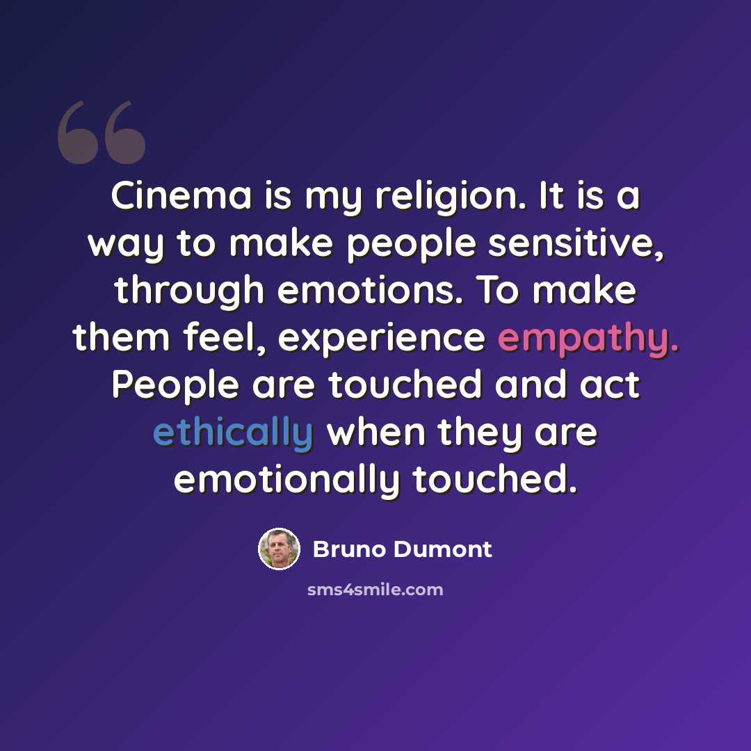 “Cinema is my religion. It is a way to make people sensitive, through emotions. To make them feel, experience empathy. People are touched and act ethically when they are emotionally touched.” quote by Bruno Dumont
