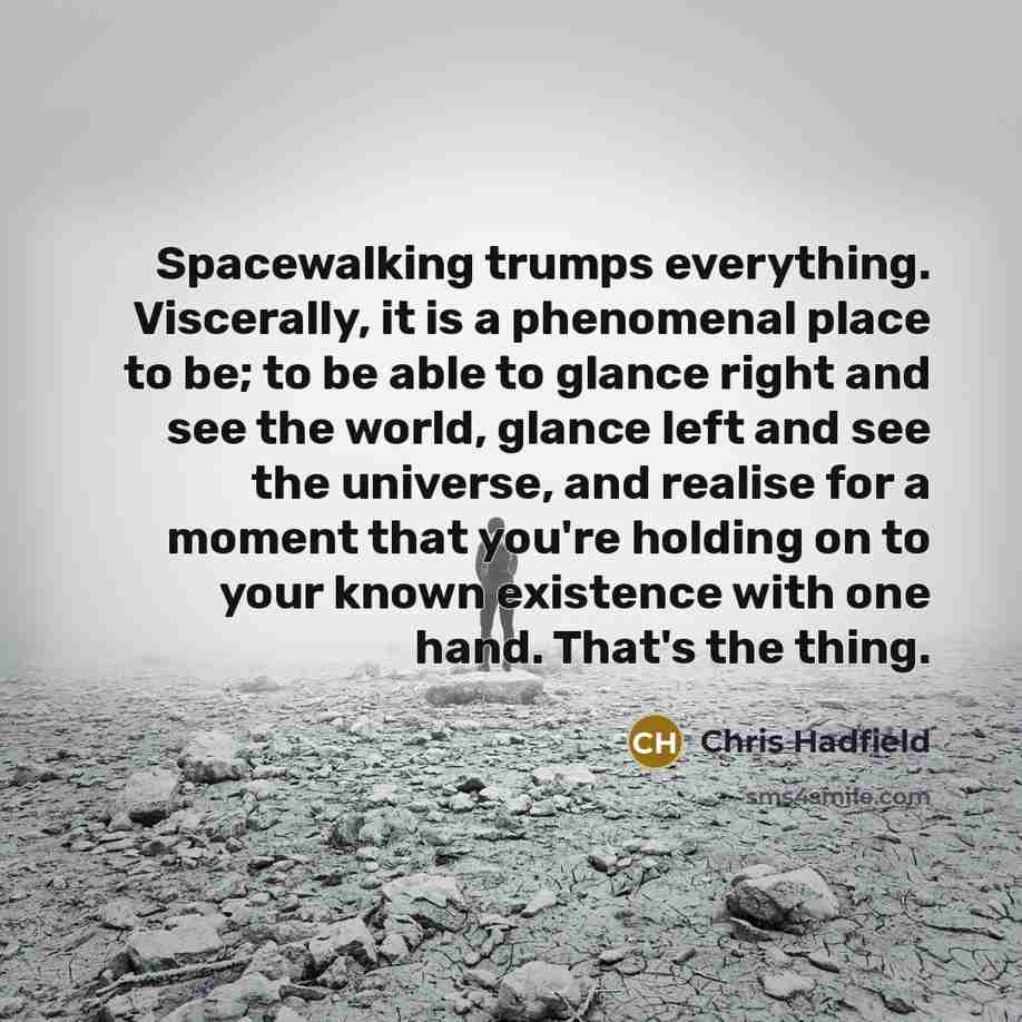 “Spacewalking trumps everything. Viscerally, it is a phenomenal place to be; to be able to glance right and see the world, glance left and see the universe, and realise for a moment that you're holding on to your known existence with one hand. That's the thing.” quote by Chris Hadfield