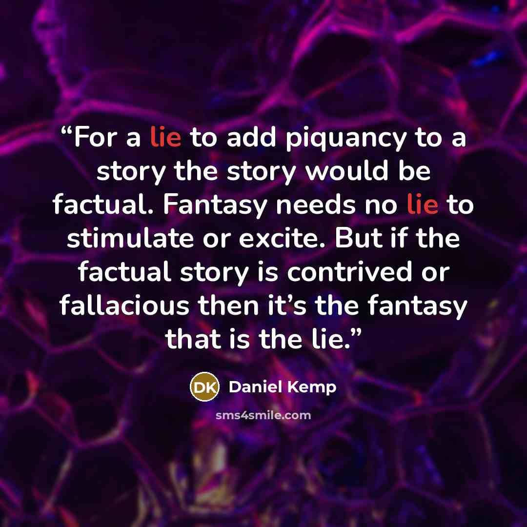“For a lie to add piquancy to a story the story would be factual. Fantasy needs no lie to stimulate or excite. But if the factual story is contrived or fallacious then it’s the fantasy that is the lie.” quote by Daniel Kemp