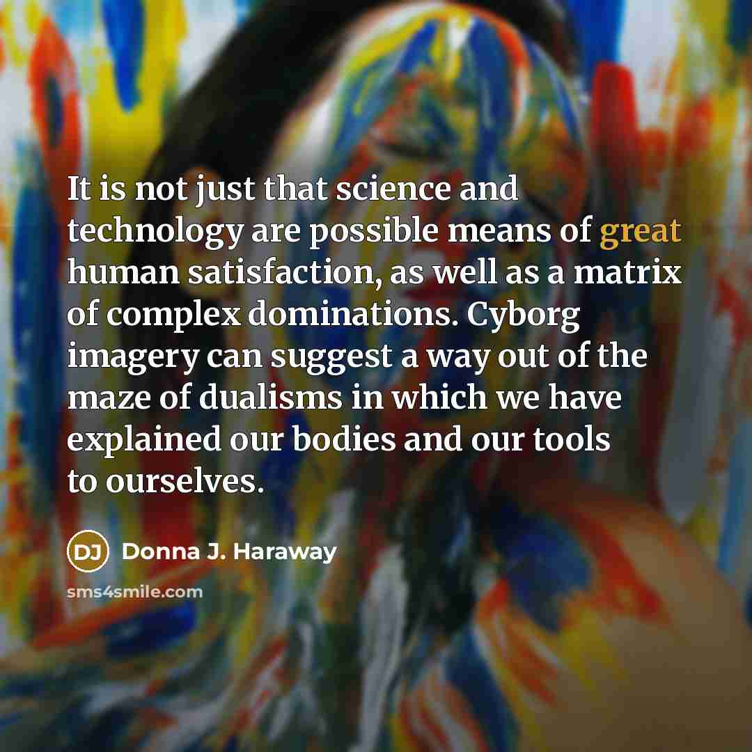 “It is not just that science and technology are possible means of great human satisfaction, as well as a matrix of complex dominations. Cyborg imagery can suggest a way out of the maze of dualisms in which we have explained our bodies and our tools to ourselves.” quote by Donna J. Haraway