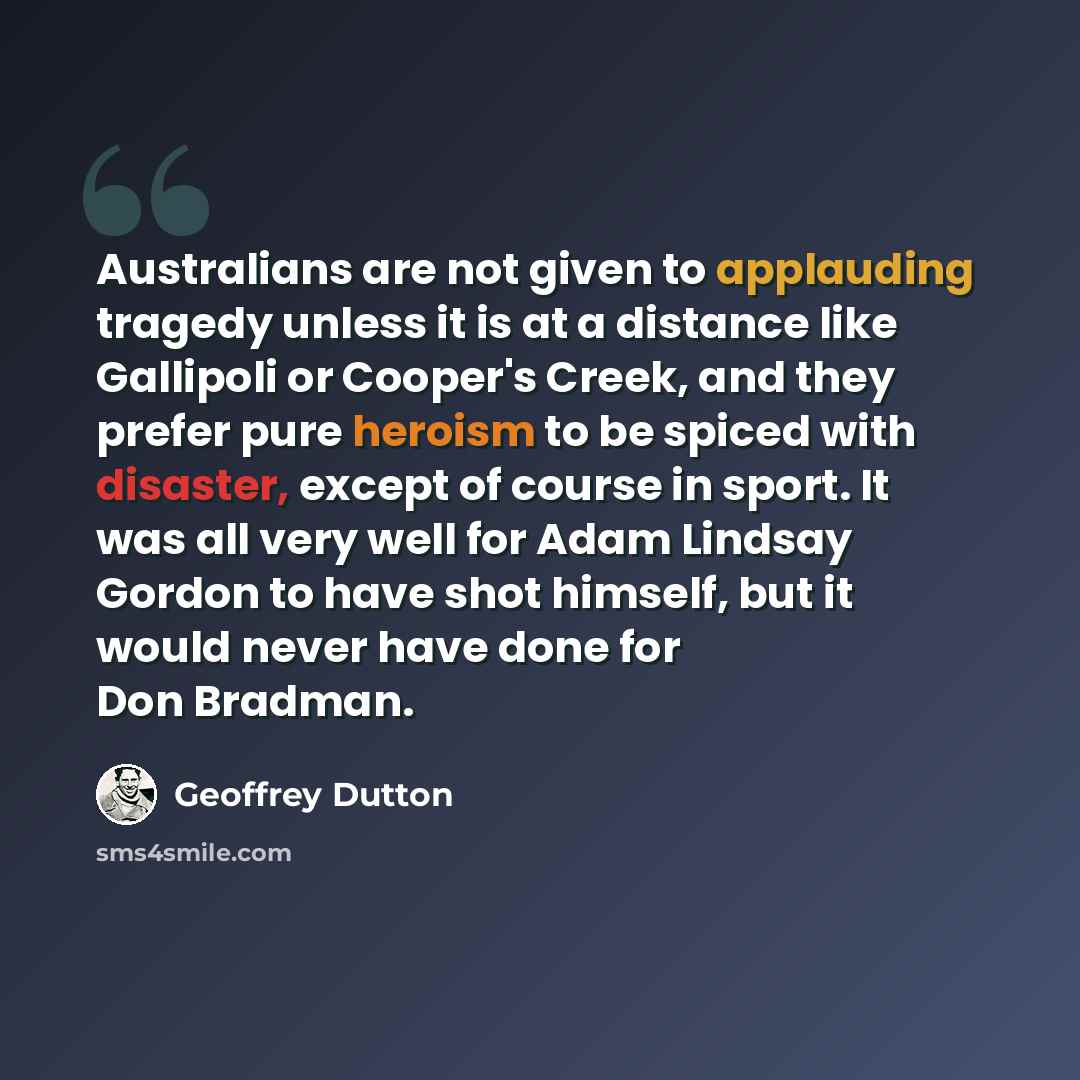 “Australians are not given to applauding tragedy unless it is at a distance like Gallipoli or Cooper's Creek, and they prefer pure heroism to be spiced with disaster, except of course in sport. It was all very well for Adam Lindsay Gordon to have shot himself, but it would never have done for Don…” quote by Geoffrey Dutton