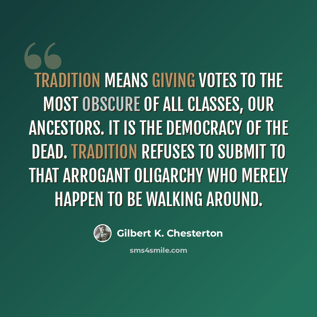 “Tradition means giving votes to the most obscure of all classes, our ancestors. It is the democracy of the dead. Tradition refuses to submit to that arrogant oligarchy who merely happen to be walking around.” quote by Gilbert K. Chesterton