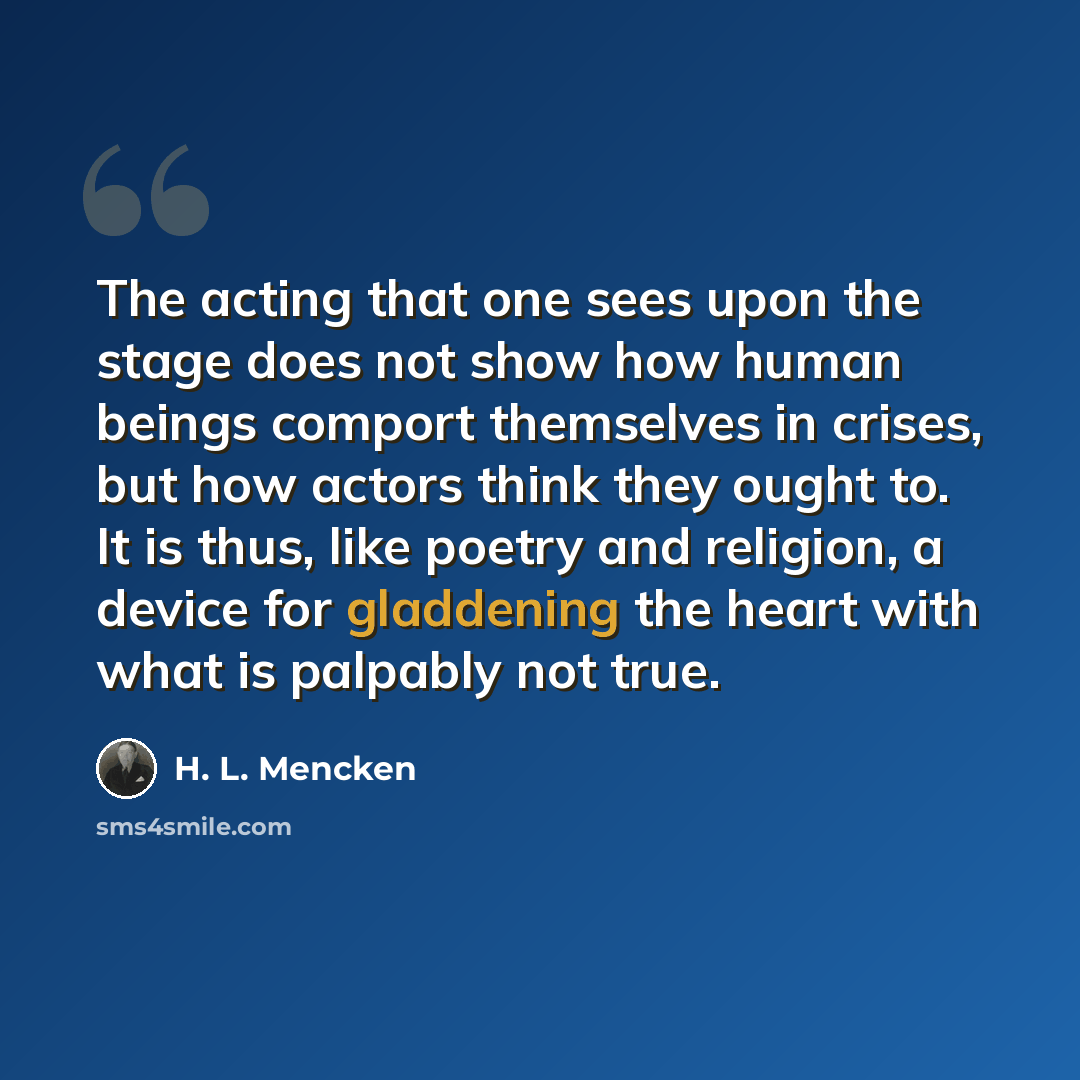 “The acting that one sees upon the stage does not show how human beings comport themselves in crises, but how actors think they ought to. It is thus, like poetry and religion, a device for gladdening the heart with what is palpably not true.” quote by H. L. Mencken
