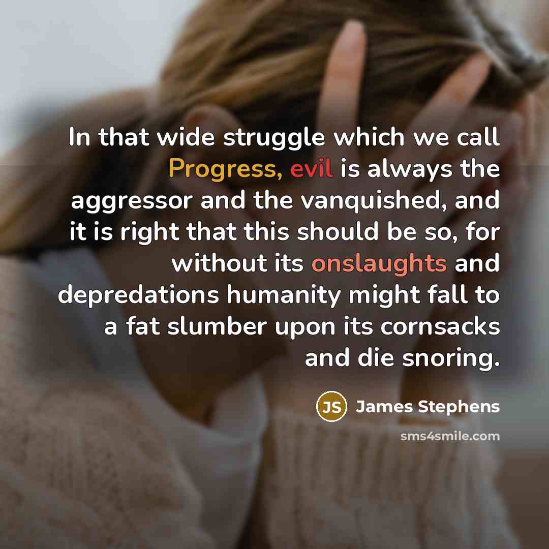 “In that wide struggle which we call Progress, evil is always the aggressor and the vanquished, and it is right that this should be so, for without its onslaughts and depredations humanity might fall to a fat slumber upon its cornsacks and die snoring.” quote by James Stephens