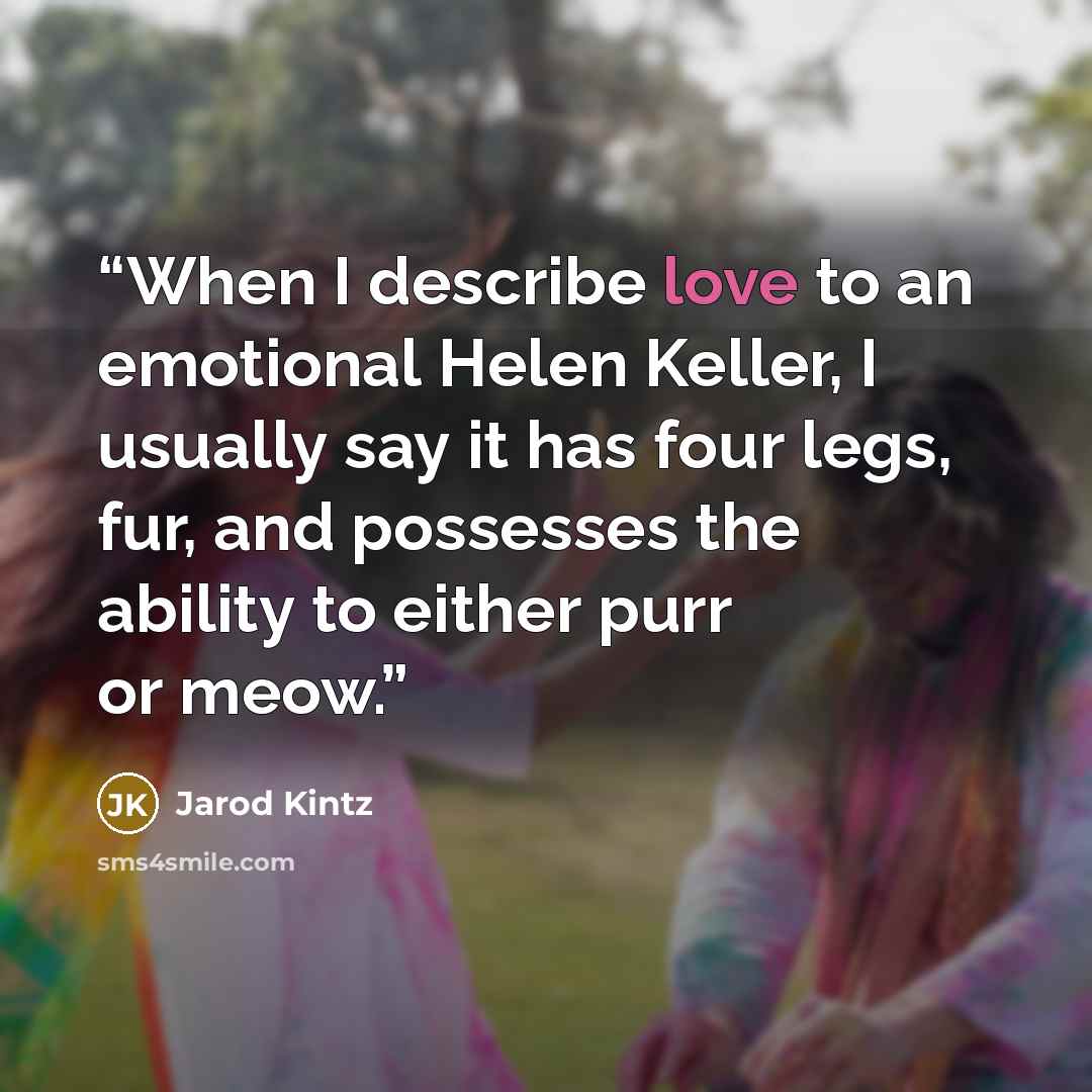 “When I describe love to an emotional Helen Keller, I usually say it has four legs, fur, and possesses the ability to either purr or meow.” quote by Jarod Kintz