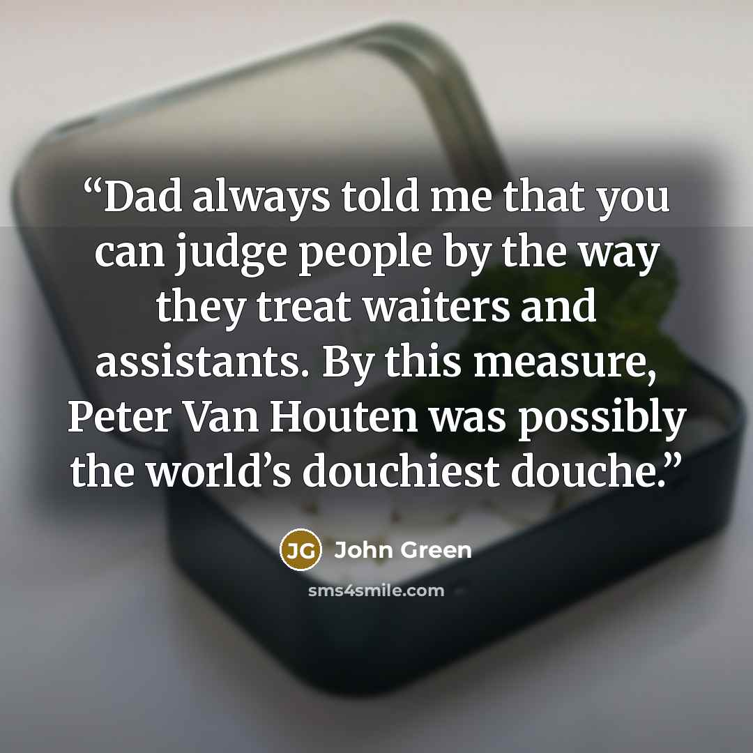 “Dad always told me that you can judge people by the way they treat waiters and assistants. By this measure, Peter Van Houten was possibly the world’s douchiest douche.” quote by John Green
