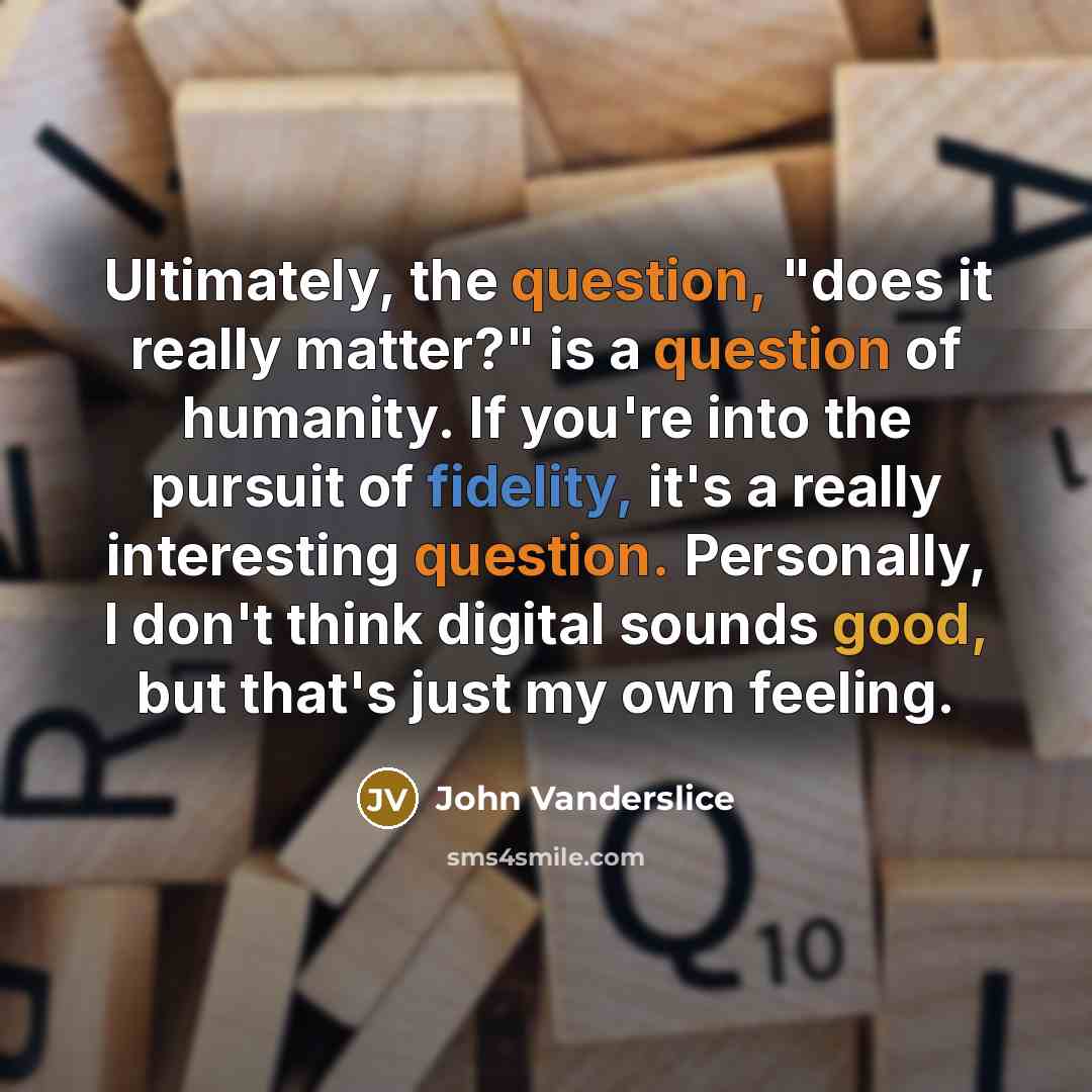 “Ultimately, the question, "does it really matter?" is a question of humanity. If you're into the pursuit of fidelity, it's a really interesting question. Personally, I don't think digital sounds good, but that's just my own feeling.” quote by John Vanderslice