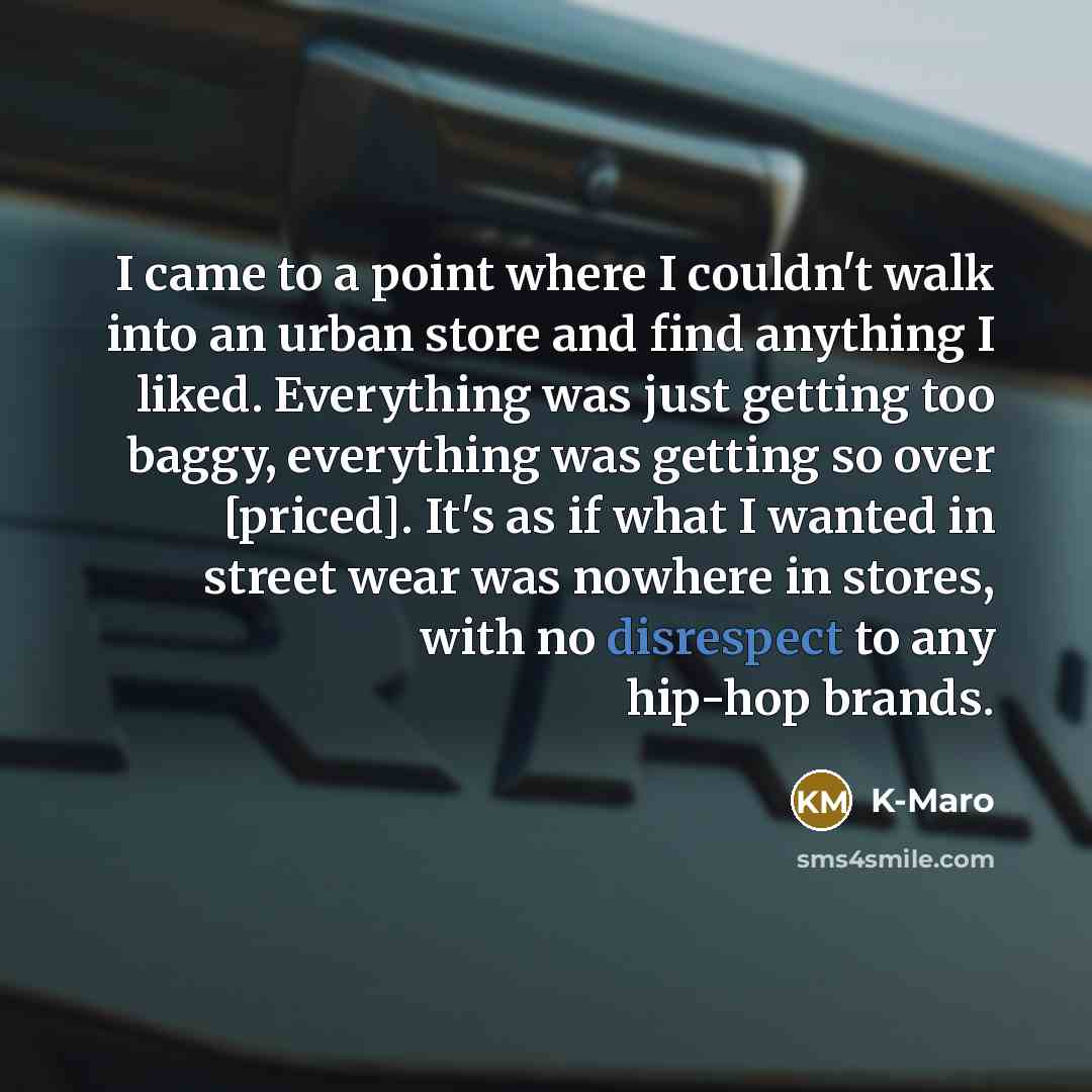 “I came to a point where I couldn't walk into an urban store and find anything I liked. Everything was just getting too baggy, everything was getting so over [priced]. It's as if what I wanted in street wear was nowhere in stores, with no disrespect to any hip-hop brands.” quote by K-Maro