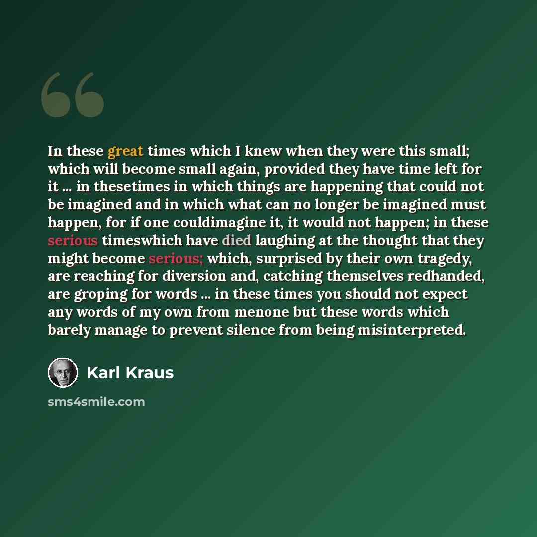 “In these great times which I knew when they were this small; which will become small again, provided they have time left for it ... in thesetimes in which things are happening that could not be imagined and in which what can no longer be imagined must happen, for if one couldimagine it, it would…” quote by Karl Kraus