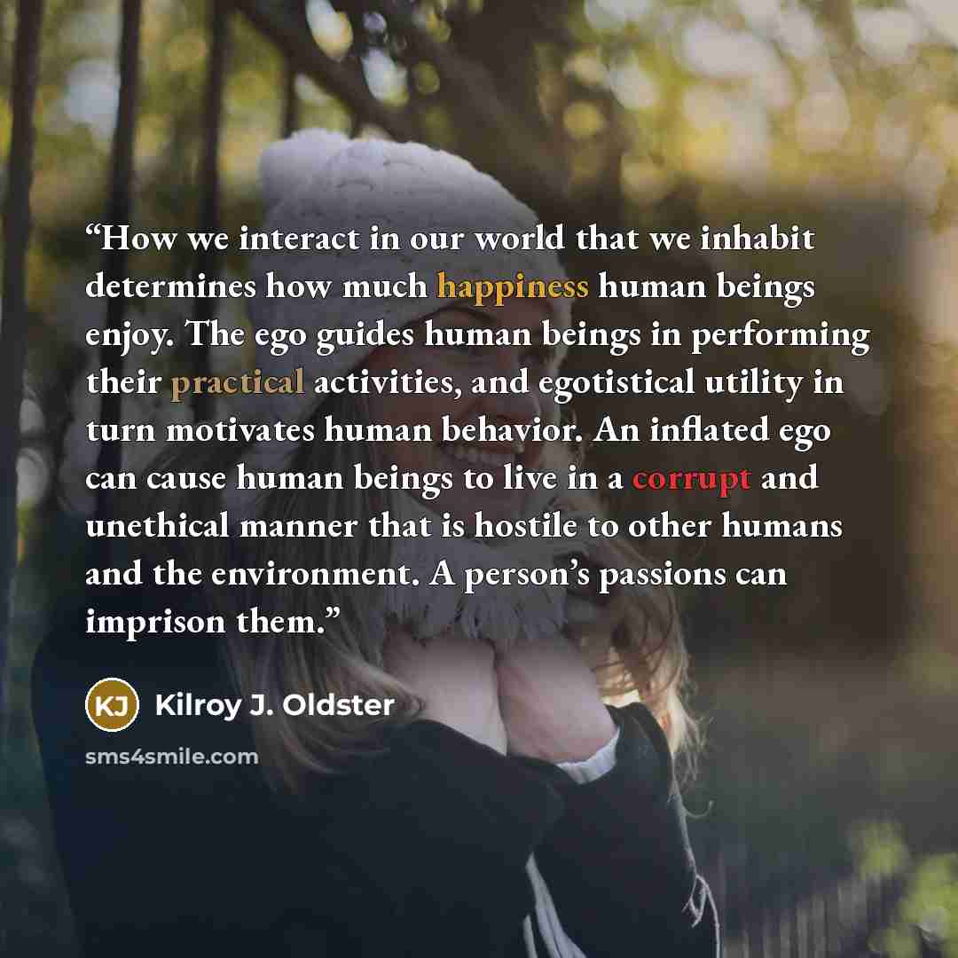 “How we interact in our world that we inhabit determines how much happiness human beings enjoy. The ego guides human beings in performing their practical activities, and egotistical utility in turn motivates human behavior. An inflated ego can cause human beings to live in a corrupt and unethical…” quote by Kilroy J. Oldster