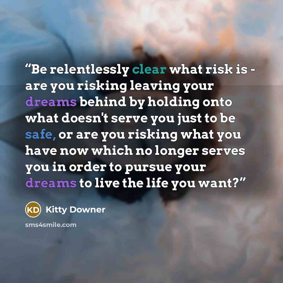 “Be relentlessly clear what risk is - are you risking leaving your dreams behind by holding onto what doesn't serve you just to be safe, or are you risking what you have now which no longer serves you in order to pursue your dreams to live the life you want?” quote by Kitty Downer