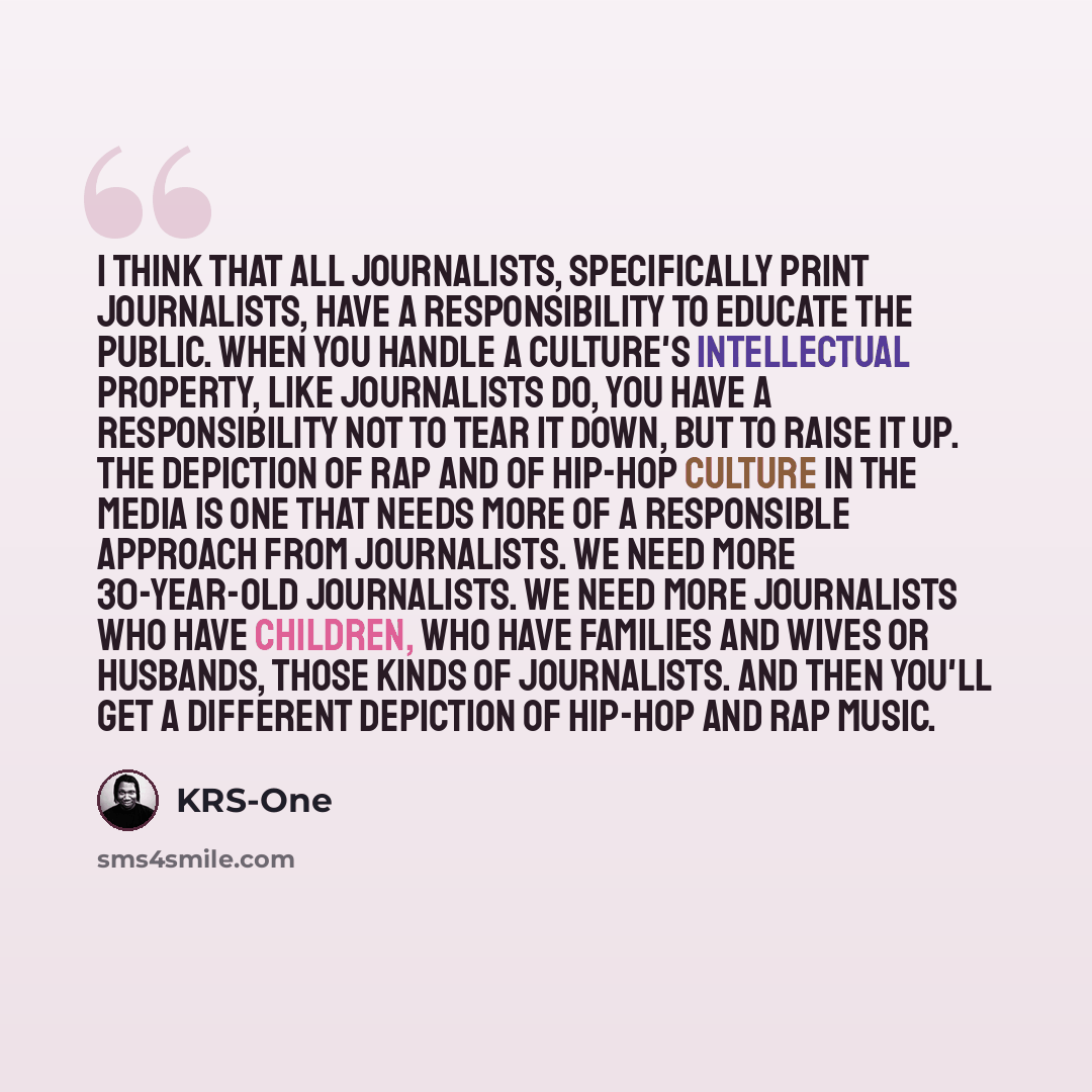 “I think that all journalists, specifically print journalists, have a responsibility to educate the public. When you handle a culture's intellectual property, like journalists do, you have a responsibility not to tear it down, but to raise it up. The depiction of rap and of hip-hop culture in the…” quote by KRS-One