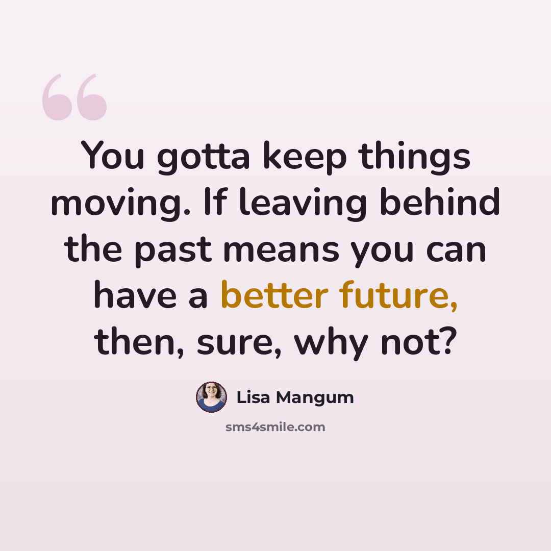 “You gotta keep things moving. If leaving behind the past means you can have a better future, then, sure, why not?” quote by Lisa Mangum