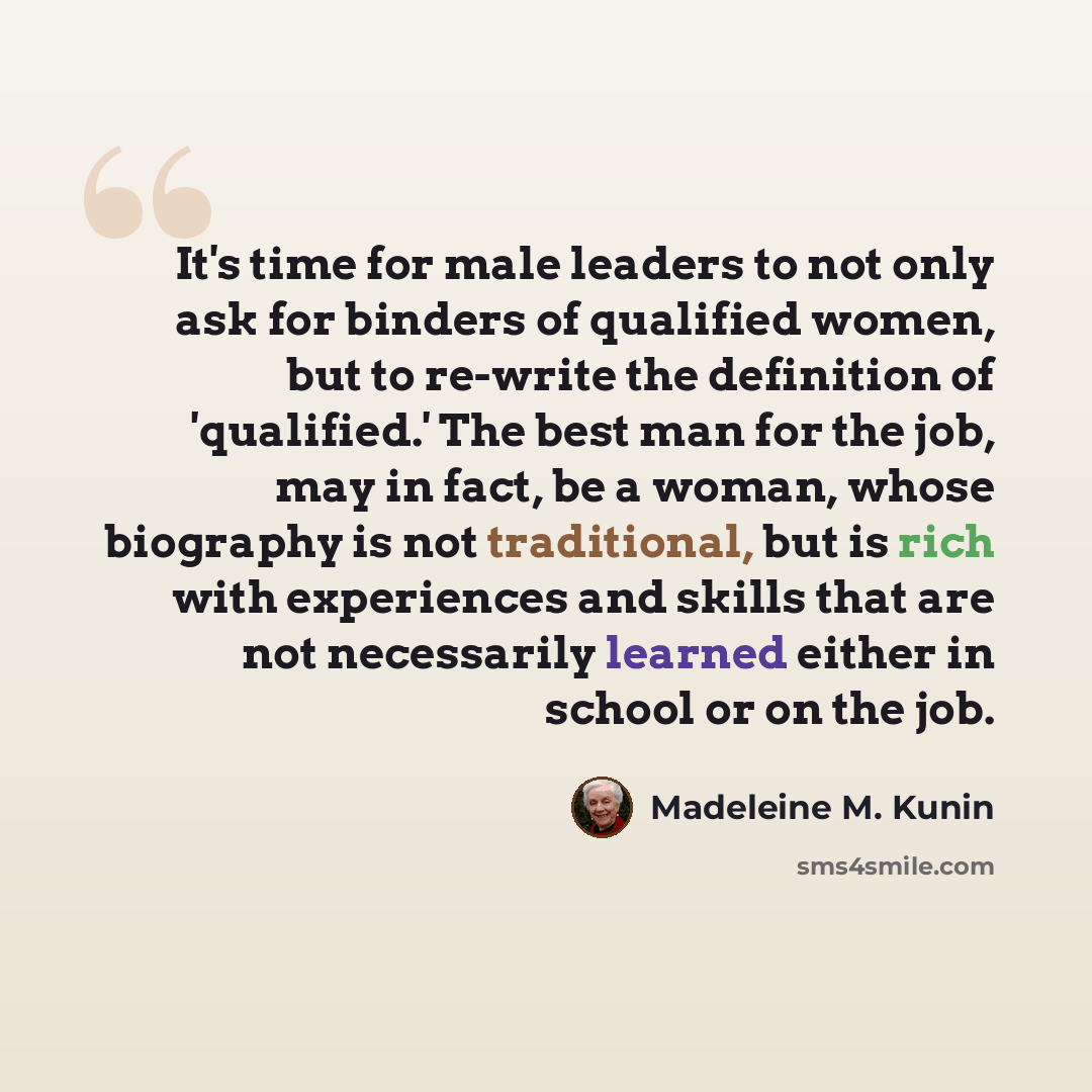 “It's time for male leaders to not only ask for binders of qualified women, but to re-write the definition of 'qualified.' The best man for the job, may in fact, be a woman, whose biography is not traditional, but is rich with experiences and skills that are not necessarily learned either in school…” quote by Madeleine M. Kunin