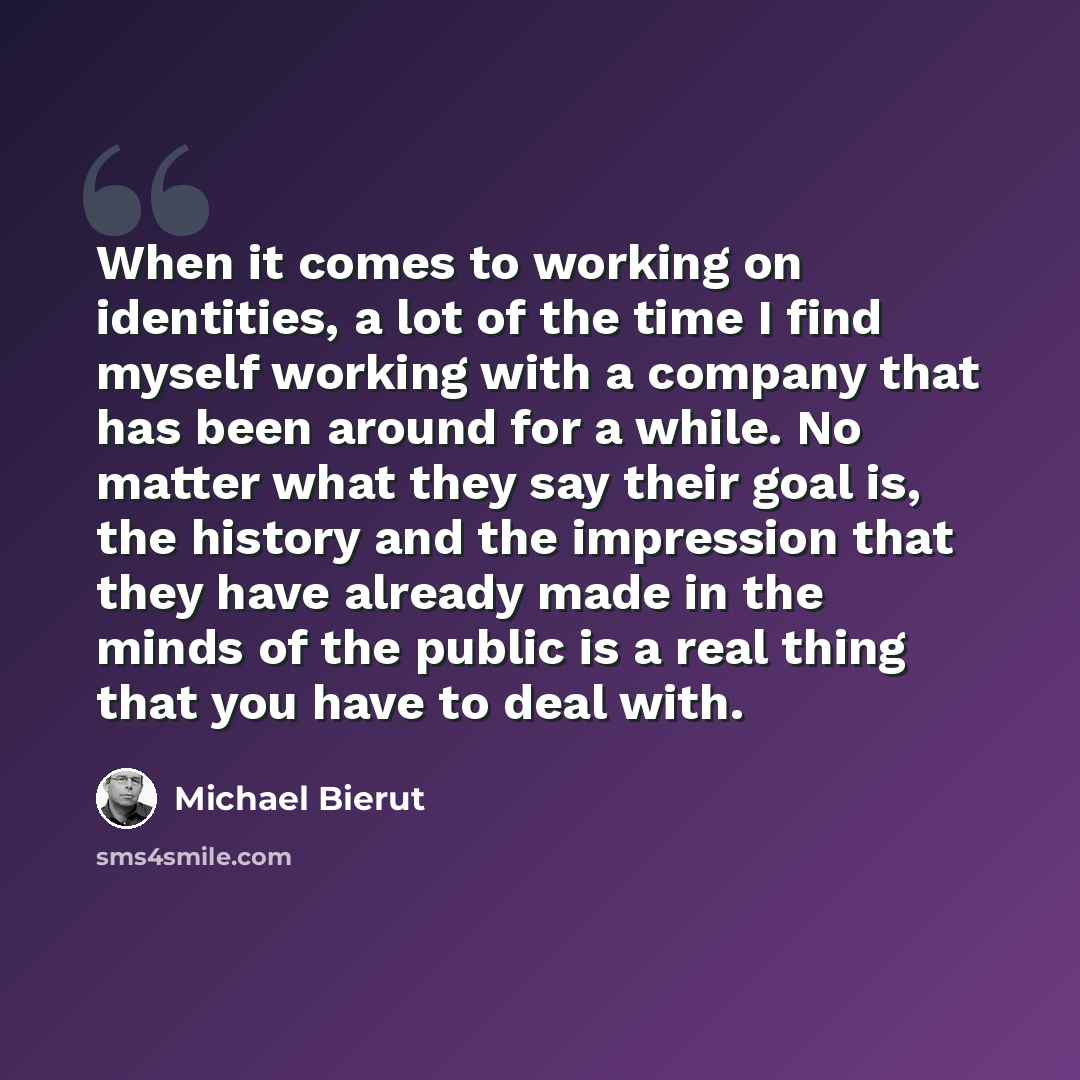 “When it comes to working on identities, a lot of the time I find myself working with a company that has been around for a while. No matter what they say their goal is, the history and the impression that they have already made in the minds of the public is a real thing that you have to deal with.” quote by Michael Bierut